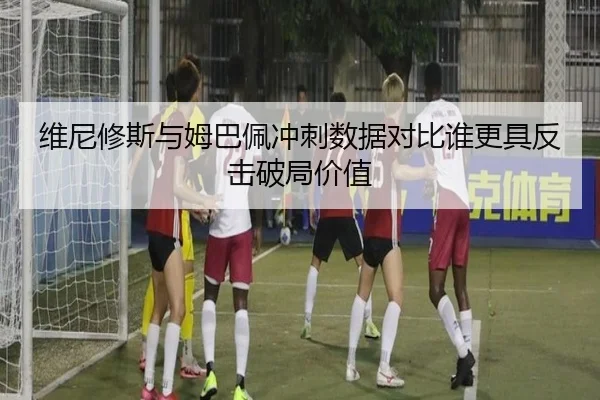 维尼修斯与姆巴佩冲刺数据对比谁更具反击破局价值