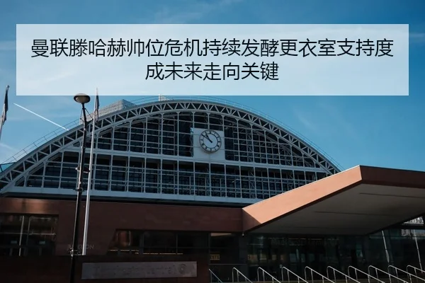 曼联滕哈赫帅位危机持续发酵更衣室支持度成未来走向关键