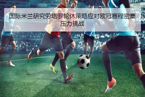 国际米兰研究劳塔罗轮休策略应对欧冠赛程密集压力挑战