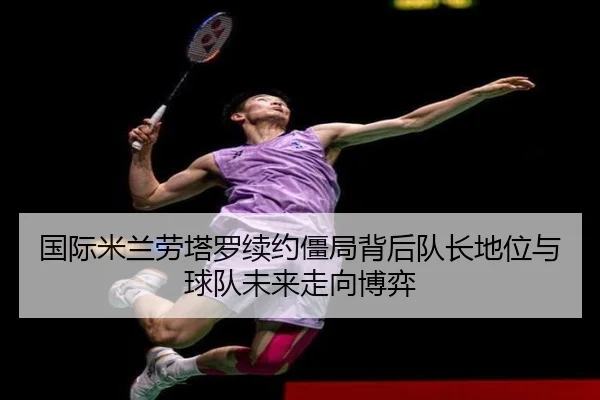 国际米兰劳塔罗续约僵局背后队长地位与球队未来走向博弈