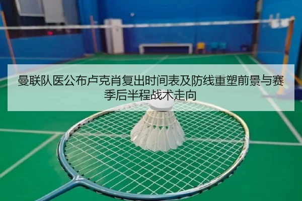 曼联队医公布卢克肖复出时间表及防线重塑前景与赛季后半程战术走向