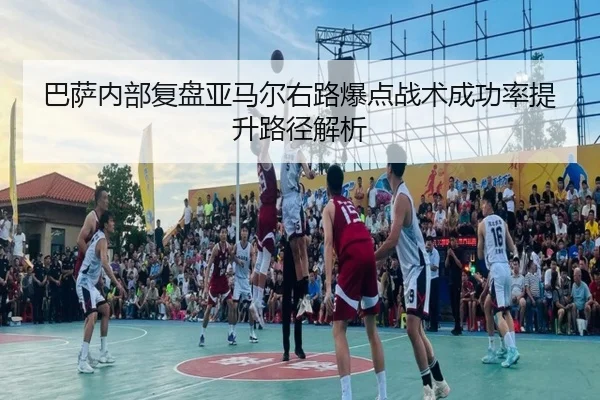 巴萨内部复盘亚马尔右路爆点战术成功率提升路径解析