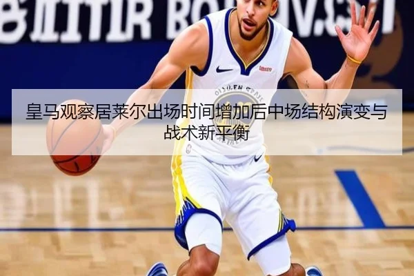 皇马观察居莱尔出场时间增加后中场结构演变与战术新平衡