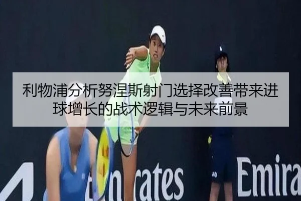 利物浦分析努涅斯射门选择改善带来进球增长的战术逻辑与未来前景