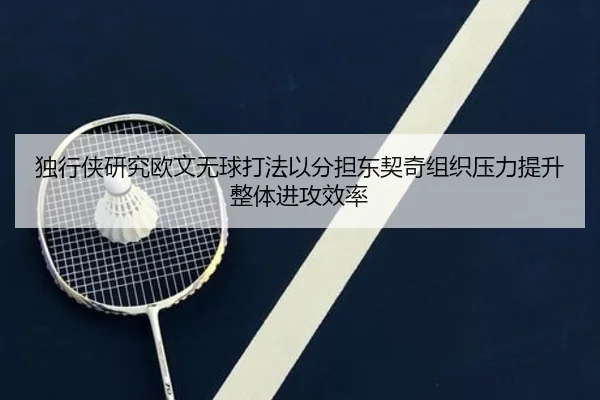 独行侠研究欧文无球打法以分担东契奇组织压力提升整体进攻效率