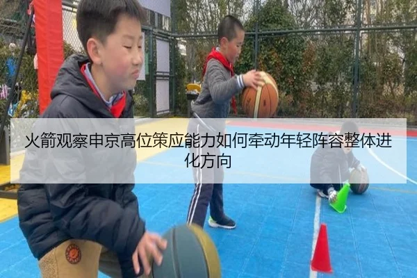 火箭观察申京高位策应能力如何牵动年轻阵容整体进化方向