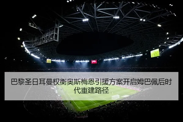 巴黎圣日耳曼权衡奥斯梅恩引援方案开启姆巴佩后时代重建路径